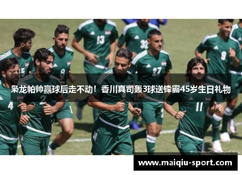 枭龙帕帅赢球后走不动！香川真司轰3球送锋霸45岁生日礼物