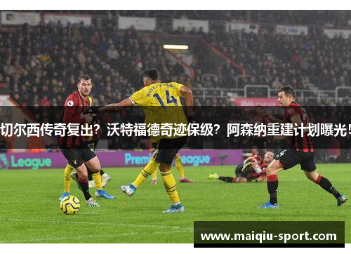 切尔西传奇复出？沃特福德奇迹保级？阿森纳重建计划曝光！