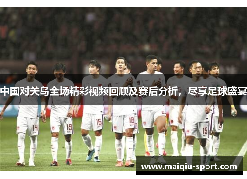 中国对关岛全场精彩视频回顾及赛后分析，尽享足球盛宴
